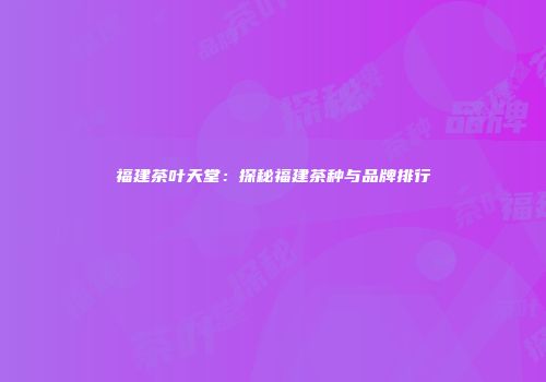 福建茶叶天堂：探秘福建茶种与品牌排行