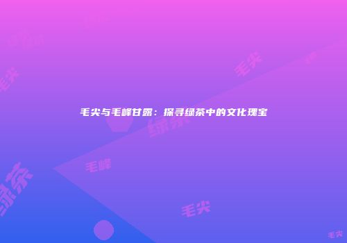 毛尖与毛峰甘露：探寻绿茶中的文化瑰宝