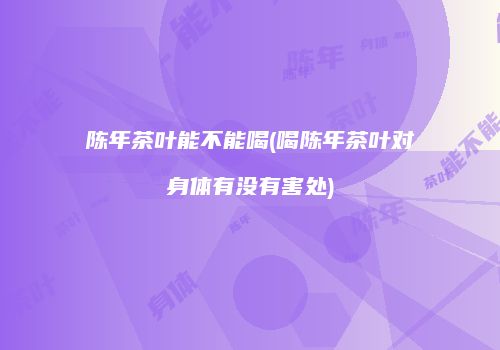 陈年茶叶能不能喝(喝陈年茶叶对身体有没有害处)