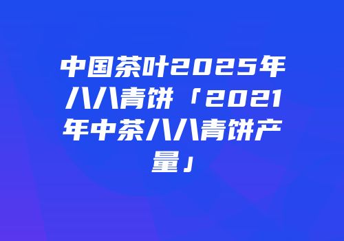 中国茶叶2025年八八青饼「2021年中茶八八青饼产量」