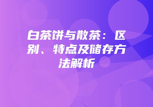 白茶饼与散茶：区别、特点及储存方法解析