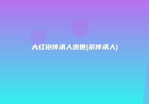 大红袍传承人逝世(茶传承人)