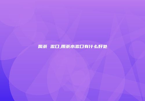 喝茶 漱口,用茶水漱口有什么好处
