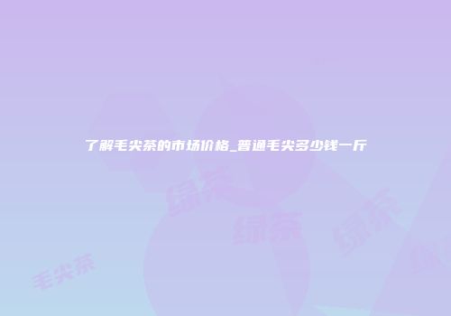 了解毛尖茶的市场价格_普通毛尖多少钱一斤