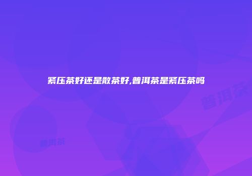 紧压茶好还是散茶好,普洱茶是紧压茶吗