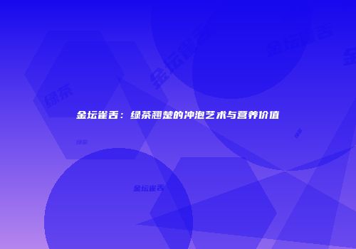 金坛雀舌：绿茶翘楚的冲泡艺术与营养价值