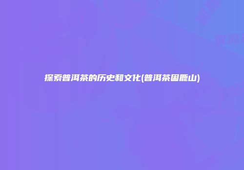 探索普洱茶的历史和文化(普洱茶困鹿山)