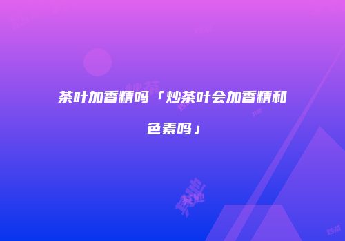 茶叶加香精吗「炒茶叶会加香精和色素吗」