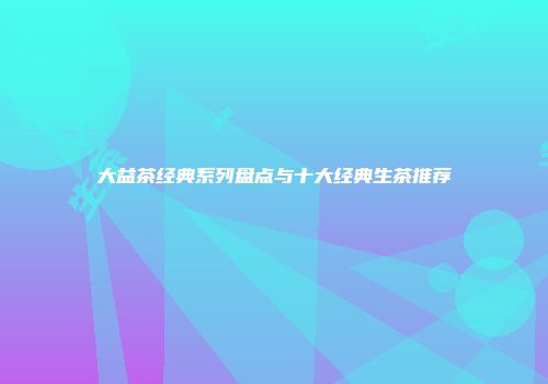 大益茶经典系列盘点与十大经典生茶推荐