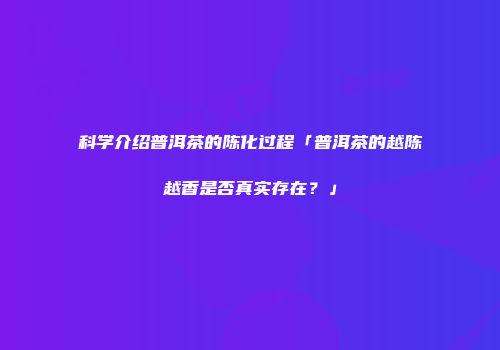 科学介绍普洱茶的陈化过程「普洱茶的越陈越香是否真实存在？」