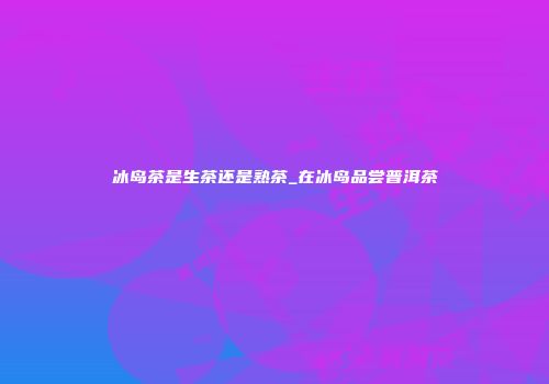 冰岛茶是生茶还是熟茶_在冰岛品尝普洱茶