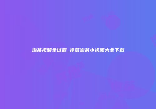 泡茶视频全过程_禅意泡茶小视频大全下载
