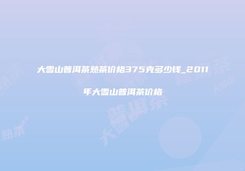 大雪山普洱茶熟茶价格375克多少钱_2011年大雪山普洱茶价格