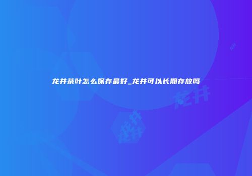 龙井茶叶怎么保存最好_龙井可以长期存放吗