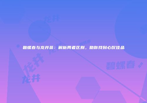 碧螺春与龙井茶：解析两者区别，助你找到心仪佳品