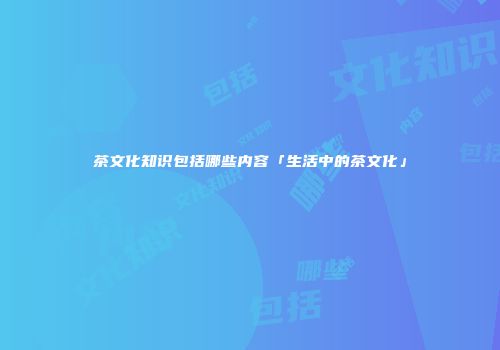 茶文化知识包括哪些内容「生活中的茶文化」
