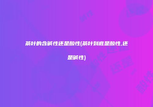 茶叶的含碱性还是酸性(茶叶到底是酸性,还是碱性)