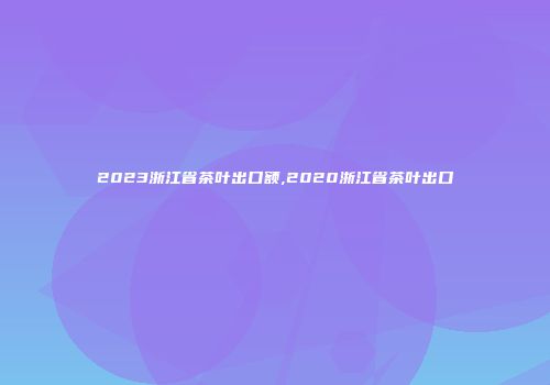 2023浙江省茶叶出口额,2020浙江省茶叶出口
