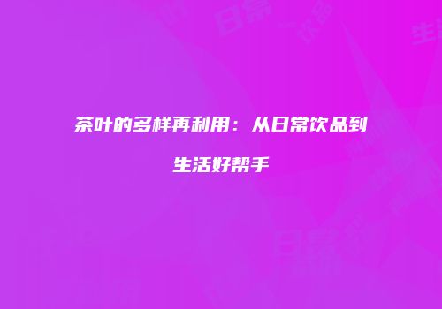 茶叶的多样再利用：从日常饮品到生活好帮手