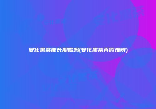 安化黑茶能长期喝吗(安化黑茶真假难辨)