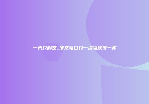 一天只喝茶_饮茶每日只一次每次仅一杯