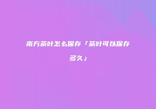 南方茶叶怎么保存「茶叶可以保存多久」