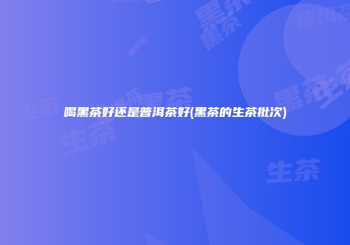 喝黑茶好还是普洱茶好(黑茶的生茶批次)