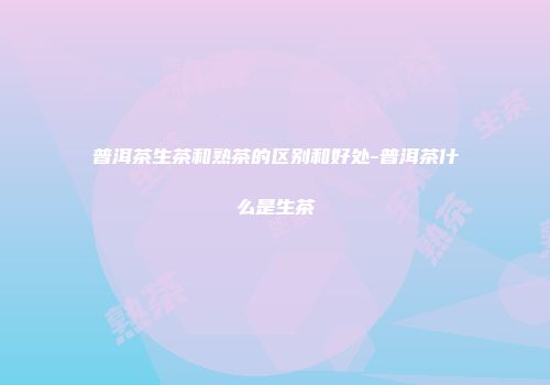 普洱茶生茶和熟茶的区别和好处-普洱茶什么是生茶