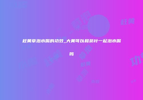 赶黄草泡水喝的功效_大黄可以和茶叶一起泡水喝吗
