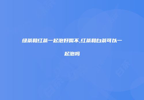 绿茶和红茶一起泡好喝不,红茶和白茶可以一起泡吗