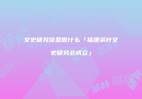 文史研究馆是做什么「福建茶叶文史研究会成立」