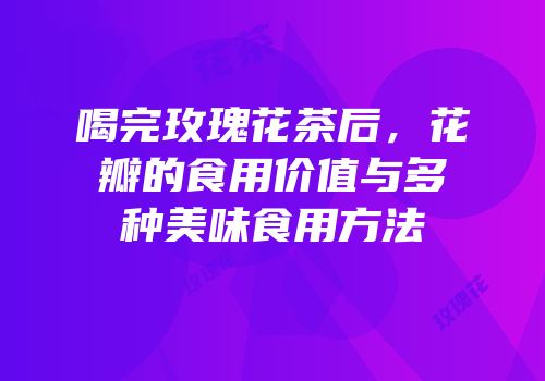 喝完玫瑰花茶后，花瓣的食用价值与多种美味食用方法