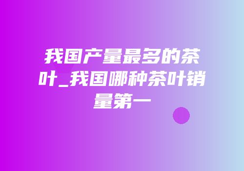 我国产量最多的茶叶_我国哪种茶叶销量第一