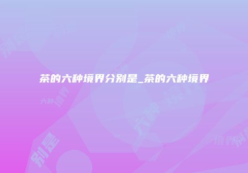 茶的六种境界分别是_茶的六种境界