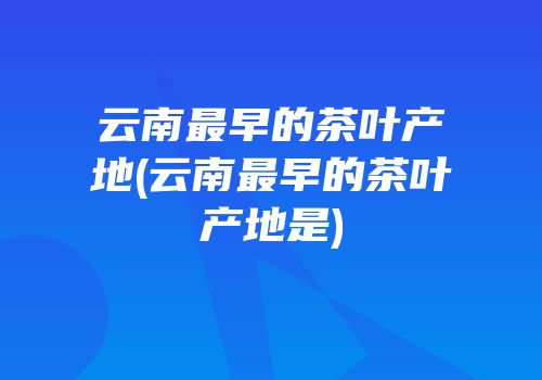 云南最早的茶叶产地(云南最早的茶叶产地是)