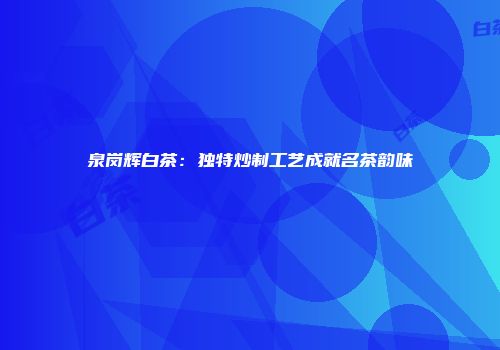 泉岗辉白茶：独特炒制工艺成就名茶韵味