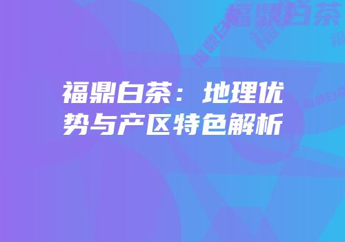 福鼎白茶：地理优势与产区特色解析