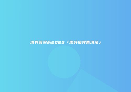 境界普洱茶2025「珍好境界普洱茶」