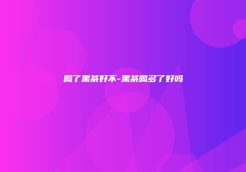 喝了黑茶好不-黑茶喝多了好吗