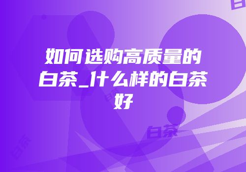如何选购高质量的白茶_什么样的白茶好