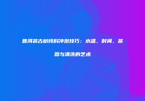普洱茶古树纯料冲泡技巧：水温、时间、茶器与清洗的艺术
