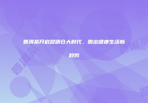 普洱茶开启昆明仓大时代，喝出健康生活新趋势