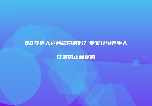 60岁老人适合喝白茶吗？专家介绍老年人饮茶的正确姿势
