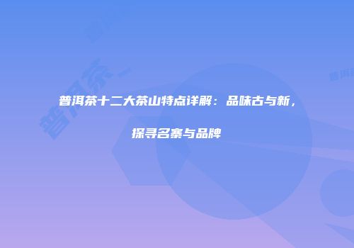 普洱茶十二大茶山特点详解：品味古与新，探寻名寨与品牌