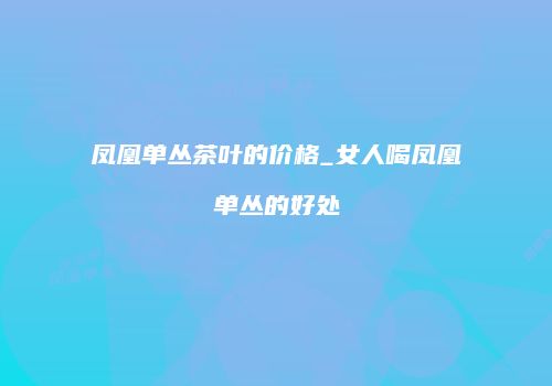 凤凰单丛茶叶的价格_女人喝凤凰单丛的好处