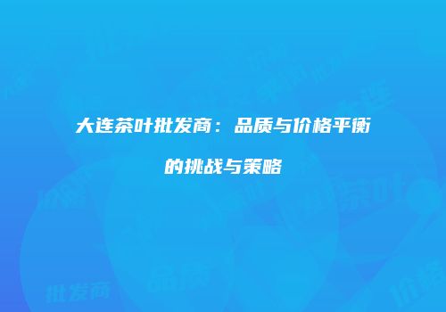 大连茶叶批发商：品质与价格平衡的挑战与策略