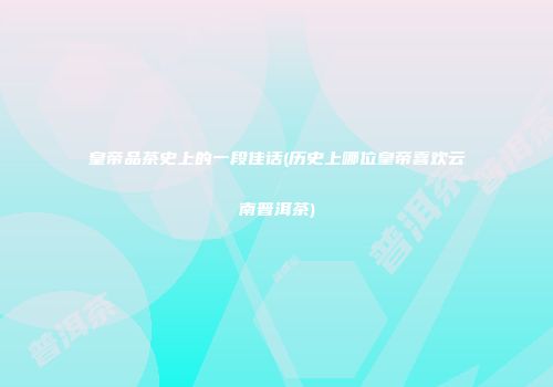 皇帝品茶史上的一段佳话(历史上哪位皇帝喜欢云南普洱茶)