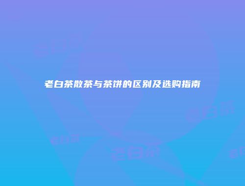 老白茶散茶与茶饼的区别及选购指南