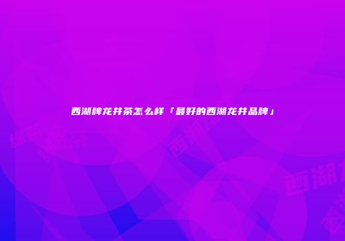 西湖牌龙井茶怎么样「最好的西湖龙井品牌」