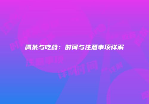 喝茶与吃药：时间与注意事项详解